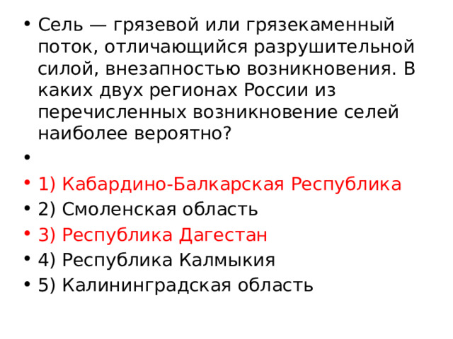 Сель — грязевой или грязекаменный поток, отличающийся разрушительной силой, внезапностью возникновения. В каких двух регионах России из перечисленных возникновение селей наиболее вероятно?   1) Кабардино-Балкарская Республика 2) Смоленская область 3) Республика Дагестан 4) Республика Калмыкия 5) Калининградская область 