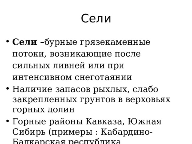 Сели Сели – бурные грязекаменные потоки, возникающие после сильных ливней или при интенсивном снеготаянии Наличие запасов рыхлых, слабо закрепленных грунтов в верховьях горных долин Горные районы Кавказа, Южная Сибирь (примеры : Кабардино-Балкарская республика 
