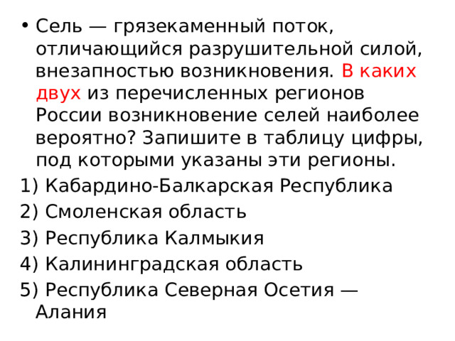 Сель — грязекаменный поток, отличающийся разрушительной силой, внезапностью возникновения. В каких двух из перечисленных регионов России возникновение селей наиболее вероятно? Запишите в таблицу цифры, под которыми указаны эти регионы. 1) Кабардино-Балкарская Республика 2) Смоленская область 3) Республика Калмыкия 4) Калининградская область 5) Республика Северная Осетия — Алания 