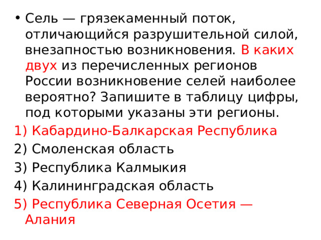 Сель — грязекаменный поток, отличающийся разрушительной силой, внезапностью возникновения. В каких двух из перечисленных регионов России возникновение селей наиболее вероятно? Запишите в таблицу цифры, под которыми указаны эти регионы. 1) Кабардино-Балкарская Республика 2) Смоленская область 3) Республика Калмыкия 4) Калининградская область 5) Республика Северная Осетия — Алания 