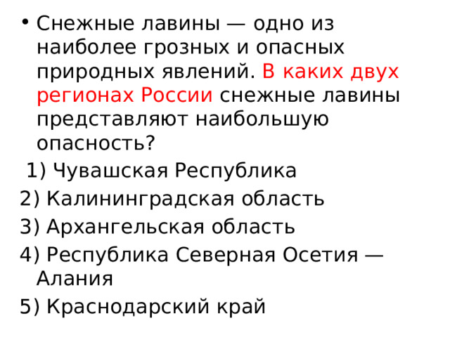 Снежные лавины — одно из наиболее грозных и опасных природных явлений. В каких двух регионах России снежные лавины представляют наибольшую опасность?   1) Чувашская Республика 2) Калининградская область 3) Архангельская область 4) Республика Северная Осетия — Алания 5) Краснодарский край 