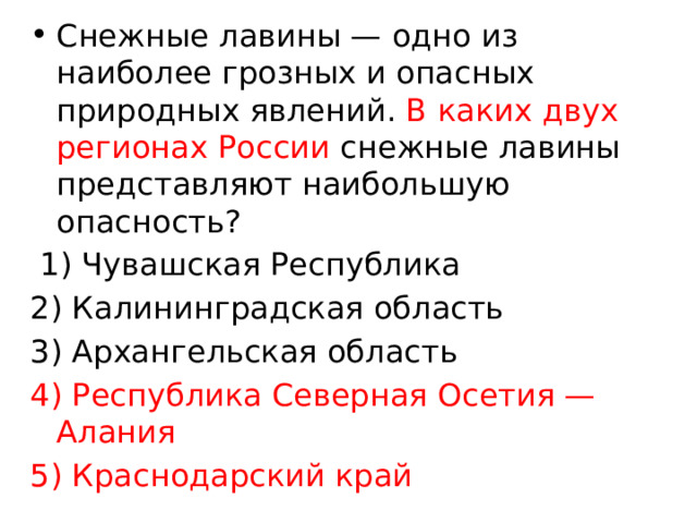 Снежные лавины — одно из наиболее грозных и опасных природных явлений. В каких двух регионах России снежные лавины представляют наибольшую опасность?   1) Чувашская Республика 2) Калининградская область 3) Архангельская область 4) Республика Северная Осетия — Алания 5) Краснодарский край 
