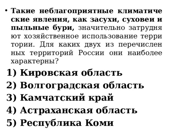 Такие не­бла­го­при­ят­ные кли­ма­ти­че­ские яв­ле­ния, как за­су­хи, су­хо­веи и пыль­ные бури, зна­чи­тель­но за­труд­ня­ют хо­зяй­ствен­ное ис­поль­зо­ва­ние тер­ри­то­рии. Для каких двух из пе­ре­чис­лен­ных тер­ри­то­рий Рос­сии они наи­бо­лее ха­рак­тер­ны? 1) Ки­ров­ская об­ласть 2) Вол­го­град­ская об­ласть 3) Кам­чат­ский край 4) Аст­ра­хан­ская об­ласть 5) Рес­пуб­ли­ка Коми 