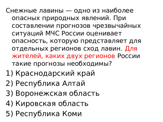 Снежные лавины — одно из наиболее опасных природных явлений. При составлении прогнозов чрезвычайных ситуаций МЧС России оценивает опасность, которую представляет для отдельных регионов сход лавин. Для жителей, каких двух регионов России такие прогнозы необходимы? 1) Краснодарский край 2) Республика Алтай 3) Воронежская область 4) Кировская область 5) Республика Коми 