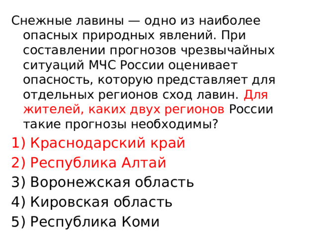 Снежные лавины — одно из наиболее опасных природных явлений. При составлении прогнозов чрезвычайных ситуаций МЧС России оценивает опасность, которую представляет для отдельных регионов сход лавин. Для жителей, каких двух регионов России такие прогнозы необходимы? 1) Краснодарский край 2) Республика Алтай 3) Воронежская область 4) Кировская область 5) Республика Коми 