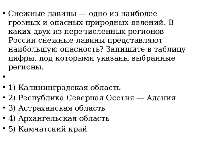 Снежные лавины — одно из наиболее грозных и опасных природных явлений. В каких двух из перечисленных регионов России снежные лавины представляют наибольшую опасность? Запишите в таблицу цифры, под которыми указаны выбранные регионы.   1) Калининградская область 2) Республика Северная Осетия — Алания 3) Астраханская область 4) Архангельская область 5) Камчатский край 