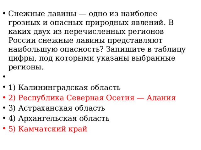 Снежные лавины — одно из наиболее грозных и опасных природных явлений. В каких двух из перечисленных регионов России снежные лавины представляют наибольшую опасность? Запишите в таблицу цифры, под которыми указаны выбранные регионы.   1) Калининградская область 2) Республика Северная Осетия — Алания 3) Астраханская область 4) Архангельская область 5) Камчатский край 