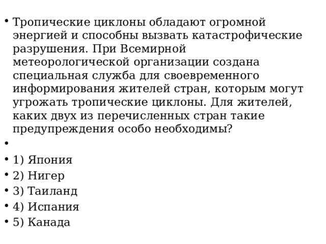 Тропические циклоны обладают огромной энергией и способны вызвать катастрофические разрушения. При Всемирной метеорологической организации создана специальная служба для своевременного информирования жителей стран, которым могут угрожать тропические циклоны. Для жителей, каких двух из перечисленных стран такие предупреждения особо необходимы?   1) Япония 2) Нигер 3) Таиланд 4) Испания 5) Канада 
