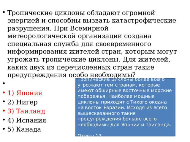 Тропические циклоны обладают огромной энергией и способны вызвать катастрофические разрушения. При Всемирной метеорологической организации создана специальная служба для своевременного информирования жителей стран, которым могут угрожать тропические циклоны. Для жителей, каких двух из перечисленных стран такие предупреждения особо необходимы?   1) Япония 2) Нигер 3) Таиланд 4) Испания 5) Канада Тропические циклоны более всего угрожают тем странам, которые имеют обширные восточные морские побережья. Наиболее мощные циклоны приходят с Тихого океана на восток Евразии. Исходя из всего вышесказанного такие предупреждения больше всего необходимы для Японии и Таиланда.   Ответ: 13. 