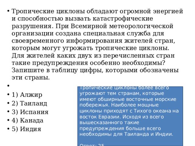 Тропические циклоны обладают огромной энергией и способностью вызвать катастрофические разрушения. При Всемирной метеорологической организации создана специальная служба для своевременного информирования жителей стран, которым могут угрожать тропические циклоны. Для жителей каких двух из перечисленных стран такие предупреждения особенно необходимы? Запишите в таблицу цифры, которыми обозначены эти страны.   1) Алжир 2) Таиланд 3) Испания 4) Канада 5) Индия Тропические циклоны более всего угрожают тем странам, которые имеют обширные восточные морские побережья. Наиболее мощные циклоны приходят с Тихого океана на восток Евразии. Исходя из всего вышесказанного такие предупреждения больше всего необходимы для Таиланда и Индии.   Ответ: 25. 