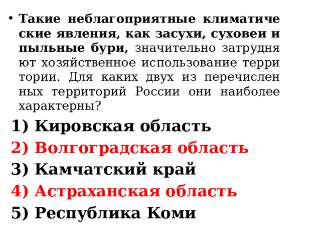 Такие не­бла­го­при­ят­ные кли­ма­ти­че­ские яв­ле­ния, как за­су­хи, су­хо­веи и пыль­ные бури, зна­чи­тель­но за­труд­ня­ют хо­зяй­ствен­ное ис­поль­зо­ва­ние тер­ри­то­рии. Для каких двух из пе­ре­чис­лен­ных тер­ри­то­рий Рос­сии они наи­бо­лее ха­рак­тер­ны? 1) Ки­ров­ская об­ласть 2) Вол­го­град­ская об­ласть 3) Кам­чат­ский край 4) Аст­ра­хан­ская об­ласть 5) Рес­пуб­ли­ка Коми 