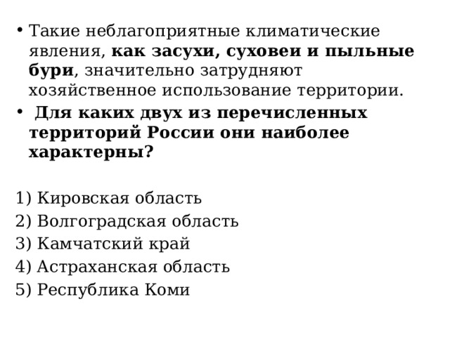 Такие неблагоприятные климатические явления, как засухи, суховеи и пыльные бури , значительно затрудняют хозяйственное использование территории.  Для каких двух из перечисленных территорий России они наиболее характерны?   1) Кировская область 2) Волгоградская область 3) Камчатский край 4) Астраханская область 5) Республика Коми 