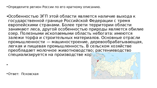Определите регион России по его краткому описанию. Особенностью ЭГП этой области является наличие выхода к государственной границе Российской Федерации с тремя европейскими странами. Более трети территории области занимают леса, другой особенностью природы является обилие озер. Полезными ископаемыми область небогата: имеются залежи торфа и строительных материалов. Основные отрасли промышленности  — машиностроение, деревообрабатывающая, легкая и пищевая промышленность. В сельском хозяйстве преобладает молочное животноводство; растениеводство специализируется на производстве кормовых культур.   Ответ: Псковская 