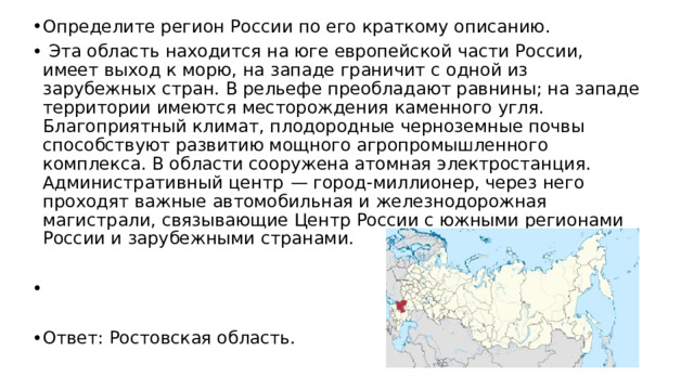 Определите регион России по его краткому описанию.   Эта область находится на юге европейской части России, имеет выход к морю, на западе граничит с одной из зарубежных стран. В рельефе преобладают равнины; на западе территории имеются месторождения каменного угля. Благоприятный климат, плодородные черноземные почвы способствуют развитию мощного агропромышленного комплекса. В области сооружена атомная электростанция. Административный центр  — город-миллионер, через него проходят важные автомобильная и железнодорожная магистрали, связывающие Центр России с южными регионами России и зарубежными странами.   Ответ: Ростовская область. 