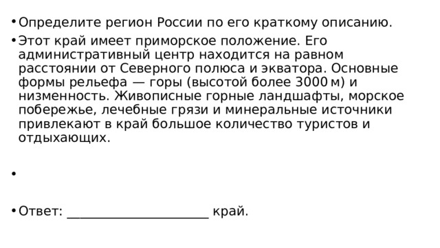 Определите регион России по его краткому описанию. Этот край имеет приморское положение. Его административный центр находится на равном расстоянии от Северного полюса и экватора. Основные формы рельефа  — горы (высотой более 3000 м) и низменность. Живописные горные ландшафты, морское побережье, лечебные грязи и минеральные источники привлекают в край большое количество туристов и отдыхающих.   Ответ: ______________________ край. 