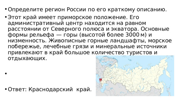 Определите регион России по его краткому описанию. Этот край имеет приморское положение. Его административный центр находится на равном расстоянии от Северного полюса и экватора. Основные формы рельефа  — горы (высотой более 3000 м) и низменность. Живописные горные ландшафты, морское побережье, лечебные грязи и минеральные источники привлекают в край большое количество туристов и отдыхающих.   Ответ: Краснодарский край. 