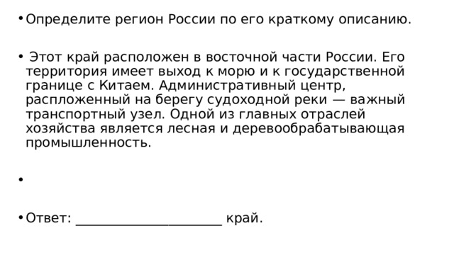 Определите регион России по его краткому описанию.   Этот край расположен в восточной части России. Его территория имеет выход к морю и к государственной границе с Китаем. Административный центр, распложенный на берегу судоходной реки  — важный транспортный узел. Одной из главных отраслей хозяйства является лесная и деревообрабатывающая промышленность.   Ответ: ______________________ край. 