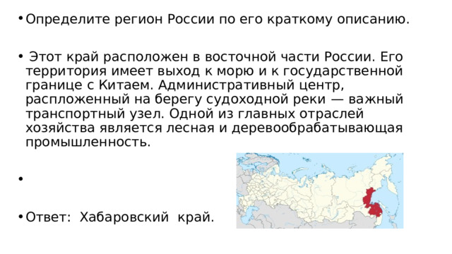 Определите регион России по его краткому описанию.   Этот край расположен в восточной части России. Его территория имеет выход к морю и к государственной границе с Китаем. Административный центр, распложенный на берегу судоходной реки  — важный транспортный узел. Одной из главных отраслей хозяйства является лесная и деревообрабатывающая промышленность.   Ответ: Хабаровский край. 