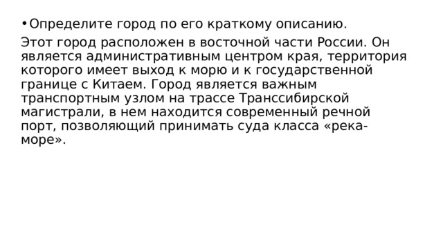 Определите город по его краткому описанию. Этот город расположен в восточной части России. Он является административным центром края, территория которого имеет выход к морю и к государственной границе с Китаем. Город является важным транспортным узлом на трассе Транссибирской магистрали, в нем находится современный речной порт, позволяющий принимать суда класса «река-море». 
