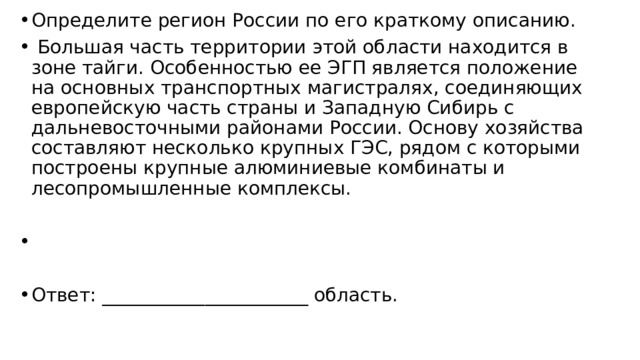 Определите регион России по его краткому описанию.   Большая часть территории этой области находится в зоне тайги. Особенностью ее ЭГП является положение на основных транспортных магистралях, соединяющих европейскую часть страны и Западную Сибирь с дальневосточными районами России. Основу хозяйства составляют несколько крупных ГЭС, рядом с которыми построены крупные алюминиевые комбинаты и лесопромышленные комплексы.   Ответ: ______________________ область. 