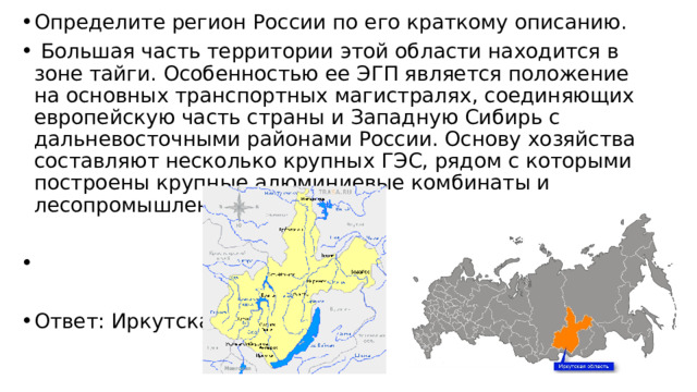 Определите регион России по его краткому описанию.   Большая часть территории этой области находится в зоне тайги. Особенностью ее ЭГП является положение на основных транспортных магистралях, соединяющих европейскую часть страны и Западную Сибирь с дальневосточными районами России. Основу хозяйства составляют несколько крупных ГЭС, рядом с которыми построены крупные алюминиевые комбинаты и лесопромышленные комплексы.   Ответ: Иркутская . 