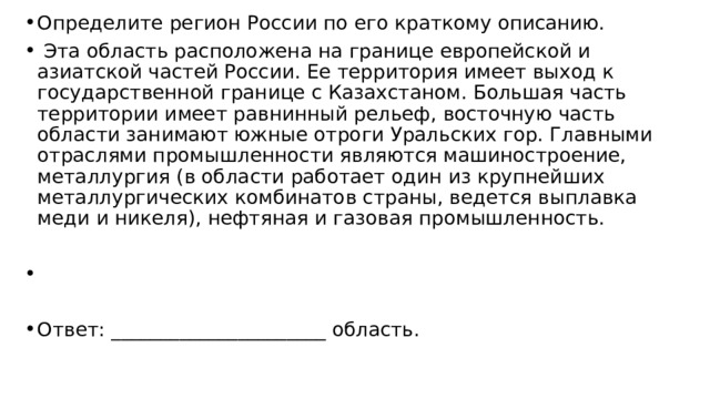 Определите регион России по его краткому описанию.   Эта область расположена на границе европейской и азиатской частей России. Ее территория имеет выход к государственной границе с Казахстаном. Большая часть территории имеет равнинный рельеф, восточную часть области занимают южные отроги Уральских гор. Главными отраслями промышленности являются машиностроение, металлургия (в области работает один из крупнейших металлургических комбинатов страны, ведется выплавка меди и никеля), нефтяная и газовая промышленность.   Ответ: ______________________ область. 