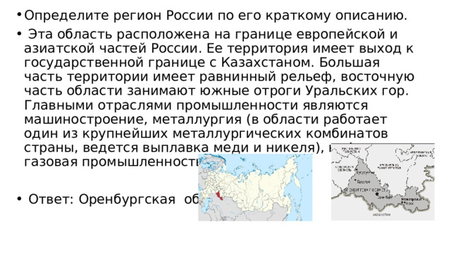 Определите регион России по его краткому описанию.   Эта область расположена на границе европейской и азиатской частей России. Ее территория имеет выход к государственной границе с Казахстаном. Большая часть территории имеет равнинный рельеф, восточную часть области занимают южные отроги Уральских гор. Главными отраслями промышленности являются машиностроение, металлургия (в области работает один из крупнейших металлургических комбинатов страны, ведется выплавка меди и никеля), нефтяная и газовая промышленность.   Ответ: Оренбургская область. 