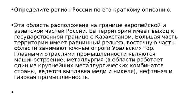 Определите регион России по его краткому описанию. Эта область расположена на границе европейской и азиатской частей России. Ее территория имеет выход к государственной границе с Казахстаном. Большая часть территории имеет равнинный рельеф, восточную часть области занимают южные отроги Уральских гор. Главными отраслями промышленности являются машиностроение, металлургия (в области работает один из крупнейших металлургических комбинатов страны, ведется выплавка меди и никеля), нефтяная и газовая промышленность.   