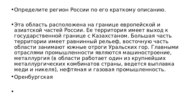 Определите регион России по его краткому описанию. Эта область расположена на границе европейской и азиатской частей России. Ее территория имеет выход к государственной границе с Казахстаном. Большая часть территории имеет равнинный рельеф, восточную часть области занимают южные отроги Уральских гор. Главными отраслями промышленности являются машиностроение, металлургия (в области работает один из крупнейших металлургических комбинатов страны, ведется выплавка меди и никеля), нефтяная и газовая промышленность. Оренбургская   