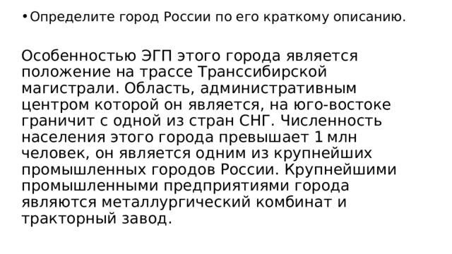 Определите город России по его краткому описанию. Особенностью ЭГП этого города является положение на трассе Транссибирской магистрали. Область, административным центром которой он является, на юго-востоке граничит с одной из стран СНГ. Численность населения этого города превышает 1 млн человек, он является одним из крупнейших промышленных городов России. Крупнейшими промышленными предприятиями города являются металлургический комбинат и тракторный завод. 