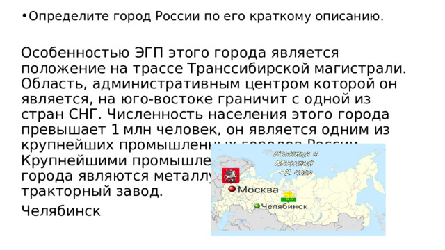 Определите город России по его краткому описанию. Особенностью ЭГП этого города является положение на трассе Транссибирской магистрали. Область, административным центром которой он является, на юго-востоке граничит с одной из стран СНГ. Численность населения этого города превышает 1 млн человек, он является одним из крупнейших промышленных городов России. Крупнейшими промышленными предприятиями города являются металлургический комбинат и тракторный завод. Челябинск 