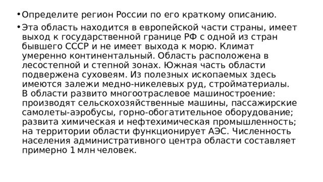 Определите регион России по его краткому описанию. Эта область находится в европейской части страны, имеет выход к государственной границе РФ с одной из стран бывшего СССР и не имеет выхода к морю. Климат умеренно континентальный. Область расположена в лесостепной и степной зонах. Южная часть области подвержена суховеям. Из полезных ископаемых здесь имеются залежи медно-никелевых руд, стройматериалы. В области развито многоотраслевое машиностроение: производят сельскохозяйственные машины, пассажирские самолеты-аэробусы, горно-обогатительное оборудование; развита химическая и нефтехимическая промышленность; на территории области функционирует АЭС. Численность населения административного центра области составляет примерно 1 млн человек. 