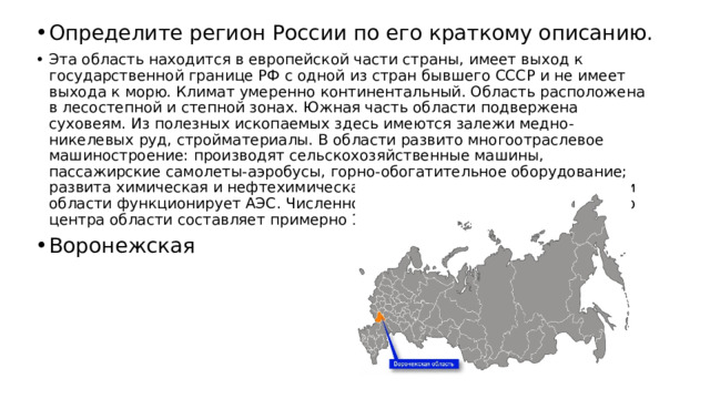 Определите регион России по его краткому описанию. Эта область находится в европейской части страны, имеет выход к государственной границе РФ с одной из стран бывшего СССР и не имеет выхода к морю. Климат умеренно континентальный. Область расположена в лесостепной и степной зонах. Южная часть области подвержена суховеям. Из полезных ископаемых здесь имеются залежи медно-никелевых руд, стройматериалы. В области развито многоотраслевое машиностроение: производят сельскохозяйственные машины, пассажирские самолеты-аэробусы, горно-обогатительное оборудование; развита химическая и нефтехимическая промышленность; на территории области функционирует АЭС. Численность населения административного центра области составляет примерно 1 млн человек. Воронежская 