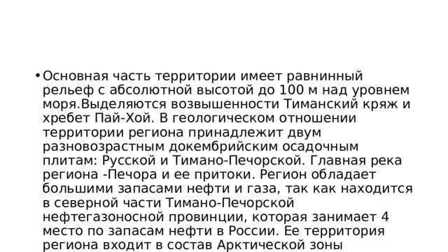 Основная часть территории имеет равнинный рельеф с абсолютной высотой до 100 м над уровнем моря.Выделяются возвышенности Тиманский кряж и хребет Пай-Хой. В геологическом отношении территории региона принадлежит двум разновозрастным докембрийским осадочным плитам: Русской и Тимано-Печорской. Главная река региона -Печора и ее притоки. Регион обладает большими запасами нефти и газа, так как находится в северной части Тимано-Печорской нефтегазоносной провинции, которая занимает 4 место по запасам нефти в России. Ее территория региона входит в состав Арктической зоны Российской Федерации. 