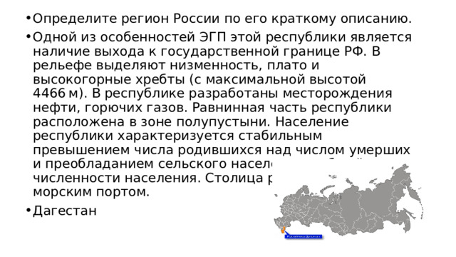 Определите регион России по его краткому описанию. Одной из особенностей ЭГП этой республики является наличие выхода к государственной границе РФ. В рельефе выделяют низменность, плато и высокогорные хребты (с максимальной высотой 4466 м). В республике разработаны месторождения нефти, горючих газов. Равнинная часть республики расположена в зоне полупустыни. Население республики характеризуется стабильным превышением числа родившихся над числом умерших и преобладанием сельского населения в общей численности населения. Столица республики является морским портом. Дагестан 