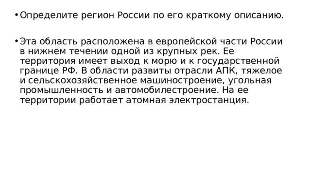 Определите регион России по его краткому описанию. Эта область расположена в европейской части России в нижнем течении одной из крупных рек. Ее территория имеет выход к морю и к государственной границе РФ. В области развиты отрасли АПК, тяжелое и сельскохозяйственное машиностроение, угольная промышленность и автомобилестроение. На ее территории работает атомная электростанция. 