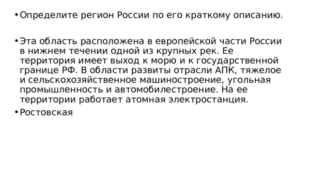 Определите регион России по его краткому описанию. Эта область расположена в европейской части России в нижнем течении одной из крупных рек. Ее территория имеет выход к морю и к государственной границе РФ. В области развиты отрасли АПК, тяжелое и сельскохозяйственное машиностроение, угольная промышленность и автомобилестроение. На ее территории работает атомная электростанция. Ростовская 