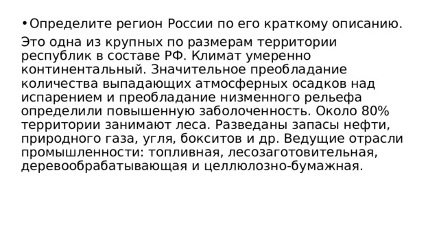 Определите регион России по его краткому описанию. Это одна из крупных по размерам территории республик в составе РФ. Климат умеренно континентальный. Значительное преобладание количества выпадающих атмосферных осадков над испарением и преобладание низменного рельефа определили повышенную заболоченность. Около 80% территории занимают леса. Разведаны запасы нефти, природного газа, угля, бокситов и др. Ведущие отрасли промышленности: топливная, лесозаготовительная, деревообрабатывающая и целлюлозно-бумажная. 