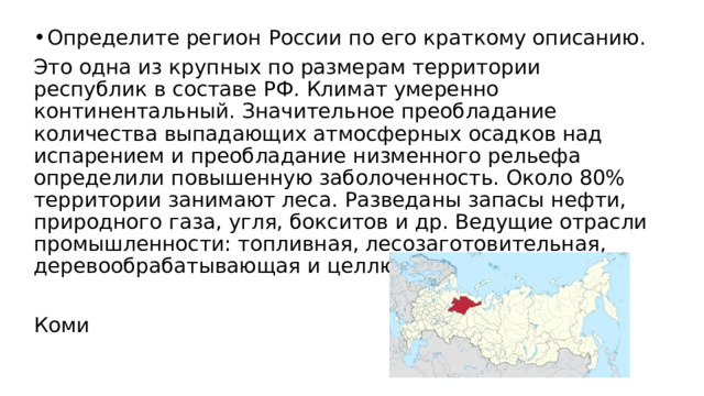 Определите регион России по его краткому описанию. Это одна из крупных по размерам территории республик в составе РФ. Климат умеренно континентальный. Значительное преобладание количества выпадающих атмосферных осадков над испарением и преобладание низменного рельефа определили повышенную заболоченность. Около 80% территории занимают леса. Разведаны запасы нефти, природного газа, угля, бокситов и др. Ведущие отрасли промышленности: топливная, лесозаготовительная, деревообрабатывающая и целлюлозно-бумажная. Коми 