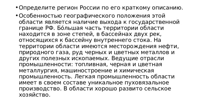Определите регион России по его краткому описанию. Особенностью географического положения этой области является наличие выхода к государственной границе РФ. Бóльшая часть территории области находится в зоне степей, в бассейнах двух рек, относящихся к бассейну внутреннего стока. На территории области имеются месторождения нефти, природного газа, руд черных и цветных металлов и других полезных ископаемых. Ведущие отрасли промышленности: топливная, черная и цветная металлургия, машиностроение и химическая промышленность. Легкая промышленность области имеет в своем составе уникальное пуховязальное производство. В области хорошо развито сельское хозяйство. 