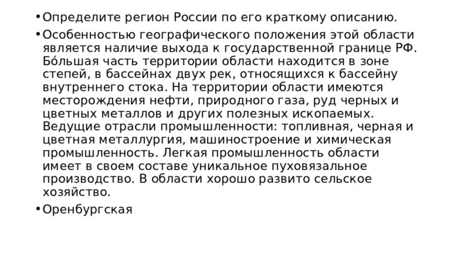 Определите регион России по его краткому описанию. Особенностью географического положения этой области является наличие выхода к государственной границе РФ. Бóльшая часть территории области находится в зоне степей, в бассейнах двух рек, относящихся к бассейну внутреннего стока. На территории области имеются месторождения нефти, природного газа, руд черных и цветных металлов и других полезных ископаемых. Ведущие отрасли промышленности: топливная, черная и цветная металлургия, машиностроение и химическая промышленность. Легкая промышленность области имеет в своем составе уникальное пуховязальное производство. В области хорошо развито сельское хозяйство. Оренбургская 