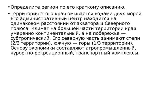 Определите регион по его краткому описанию. Территория этого края омывается водами двух морей. Его административный центр находится на одинаковом расстоянии от экватора и Северного полюса. Климат на большей части территории края умеренно континентальный, а на побережье  — субтропический. Его северную часть занимают степи (2/3 территории), южную  — горы (1/3 территории). Основу экономики составляют агропромышленный, курортно-рекреационный, транспортный комплексы. 