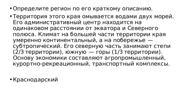 Определите регион по его краткому описанию. Территория этого края омывается водами двух морей. Его административный центр находится на одинаковом расстоянии от экватора и Северного полюса. Климат на большей части территории края умеренно континентальный, а на побережье  — субтропический. Его северную часть занимают степи (2/3 территории), южную  — горы (1/3 территории). Основу экономики составляют агропромышленный, курортно-рекреационный, транспортный комплексы. Краснодарский 