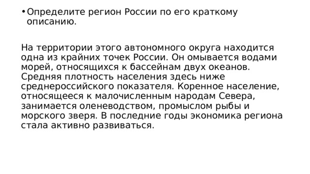 Определите регион России по его краткому описанию. На территории этого автономного округа находится одна из крайних точек России. Он омывается водами морей, относящихся к бассейнам двух океанов. Средняя плотность населения здесь ниже среднероссийского показателя. Коренное население, относящееся к малочисленным народам Севера, занимается оленеводством, промыслом рыбы и морского зверя. В последние годы экономика региона стала активно развиваться. 