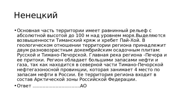 Ненецкий Основная часть территории имеет равнинный рельеф с абсолютной высотой до 100 м над уровнем моря.Выделяются возвышенности Тиманский кряж и хребет Пай-Хой. В геологическом отношении территории региона принадлежит двум разновозрастным докембрийским осадочным плитам: Русской и Тимано-Печорской. Главная река региона -Печора и ее притоки. Регион обладает большими запасами нефти и газа, так как находится в северной части Тимано-Печорской нефтегазоносной провинции, которая занимает 4 место по запасам нефти в России. Ее территория региона входит в состав Арктической зоны Российской Федерации. Ответ .................................АО 