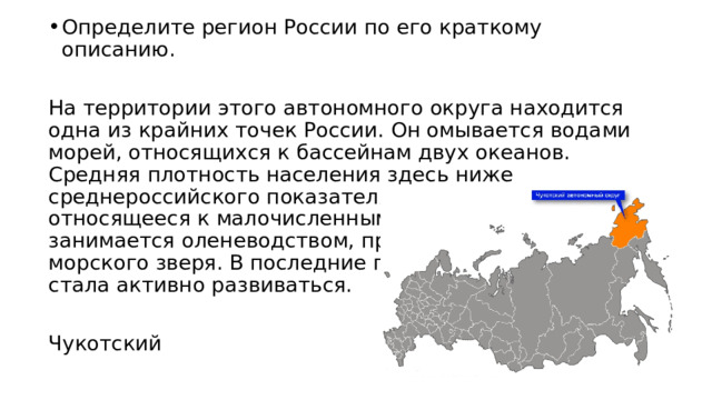 Определите регион России по его краткому описанию. На территории этого автономного округа находится одна из крайних точек России. Он омывается водами морей, относящихся к бассейнам двух океанов. Средняя плотность населения здесь ниже среднероссийского показателя. Коренное население, относящееся к малочисленным народам Севера, занимается оленеводством, промыслом рыбы и морского зверя. В последние годы экономика региона стала активно развиваться. Чукотский 