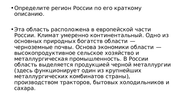 Определите регион России по его краткому описанию. Эта область расположена в европейской части России. Климат умеренно континентальный. Одно из основных природных богатств области  — черноземные почвы. Основа экономики области  — высокопродуктивное сельское хозяйство и металлургическая промышленность. В России область выделяется продукцией черной металлургии (здесь функционирует один из крупнейших металлургических комбинатов страны), производством тракторов, бытовых холодильников и сахара. 
