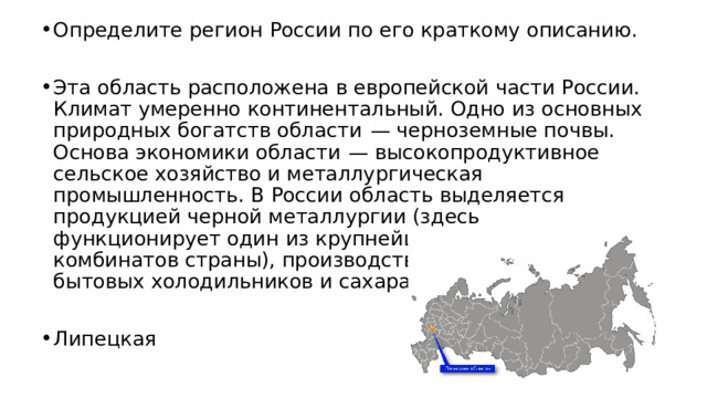 Определите регион России по его краткому описанию. Эта область расположена в европейской части России. Климат умеренно континентальный. Одно из основных природных богатств области  — черноземные почвы. Основа экономики области  — высокопродуктивное сельское хозяйство и металлургическая промышленность. В России область выделяется продукцией черной металлургии (здесь функционирует один из крупнейших металлургических комбинатов страны), производством тракторов, бытовых холодильников и сахара. Липецкая 