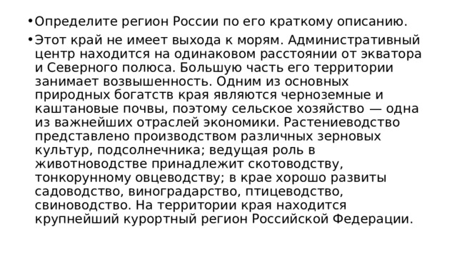 Определите регион России по его краткому описанию. Этот край не имеет выхода к морям. Административный центр находится на одинаковом расстоянии от экватора и Северного полюса. Бoльшую часть его территории занимает возвышенность. Одним из основных природных богатств края являются черноземные и каштановые почвы, поэтому сельское хозяйство  — одна из важнейших отраслей экономики. Растениеводство представлено производством различных зерновых культур, подсолнечника; ведущая роль в животноводстве принадлежит скотоводству, тонкорунному овцеводству; в крае хорошо развиты садоводство, виноградарство, птицеводство, свиноводство. На территории края находится крупнейший курортный регион Российской Федерации. 