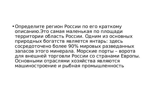 Определите регион России по его краткому описанию.Это самая маленькая по площади территории область России. Одним из основных природных богатств является янтарь: здесь сосредоточено более 90% мировых разведанных запасов этого минерала. Морские порты – ворота для внешней торговли России со странами Европы. Основными отраслями хозяйства являются машиностроение и рыбная промышленность 
